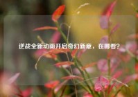 逆战全新动画开启奇幻新章，在哪看？