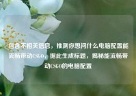 包含不相关信息，推测你想问什么电脑配置能流畅带动CSGO，据此生成标题，揭秘能流畅带动CSGO的电脑配置