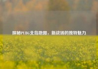 探秘PUBG北岛地图，新战场的独特魅力