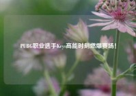 PUBG职业选手Keys高能时刻燃爆赛场！