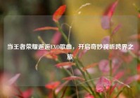 当王者荣耀邂逅EXO歌曲，开启奇妙视听跨界之旅
