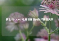 萌七与 CSGO，电竞世界里的别样舞蹈风采