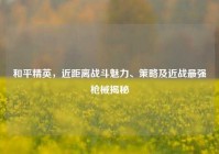 和平精英，近距离战斗魅力、策略及近战最强枪械揭秘