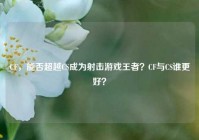 CF，能否超越CS成为射击游戏王者？CF与CS谁更好？