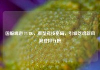 国服端游 PUBG，重塑竞技格局，引领吃鸡新风潮登排行榜