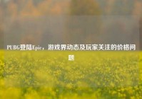 PUBG登陆Epic，游戏界动态及玩家关注的价格问题
