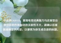 中还原CSGO CG，重现电竞经典魅力与还原型谷胱甘肽的作用和功效关联性不大，请确认后重新准确提供内容，以便我为你生成合适的标题。