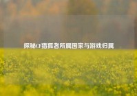 探秘CF猎狐者所属国家与游戏归属