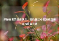 探秘王者荣耀皮肤券，游戏狂欢中的消费新潮流与获取之道