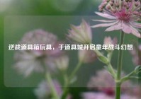 逆战道具箱玩具，于道具城开启童年战斗幻想