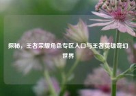 探秘，王者荣耀角色专区入口与王者英雄奇幻世界