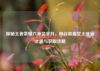 探秘王者荣耀六神装芈月，峡谷吸血女王统治之道与获取攻略