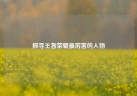 探寻王者荣耀最厉害的人物