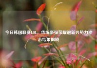 今日韩国联赛LOL，传统豪强荣耀遭新兴势力冲击结果揭晓