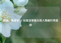 揭秘，我虐哭 CF 玩家及穿越火线人物被打死音效
