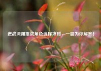 逆战深渊挑战角色选择攻略，一篇为你解答！