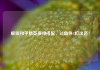 解锁和平精英最帅搭配，让角色C位出道！