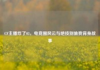CF主播炸了03，电竞圈风云与绝技别偷我背身故事