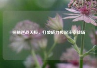 探秘逆战天极，打破威力极限主宰战场