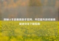 探秘CF手游画质助手官网，开启提升游戏画质新途径及下载指南