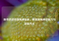 探寻逆战动漫海神皮肤，解密深海神话魅力与获取方式
