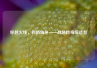 穿越火线，四防角色——战场传奇缔造者