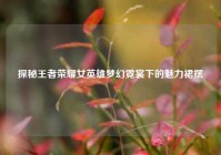 探秘王者荣耀女英雄梦幻霓裳下的魅力裙摆