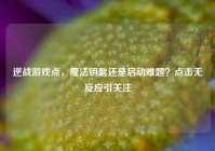 逆战游戏点，魔法钥匙还是启动难题？点击无反应引关注