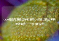 CSGO游戏与演唱会梦幻联动，打破次元边界的视听盛宴——CSGO音乐会