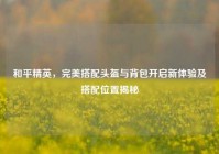 和平精英，完美搭配头盔与背包开启新体验及搭配位置揭秘