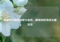 探秘和平精英划船小游戏，解锁别样海岛乐趣玩法