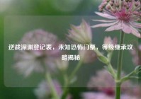 逆战深渊登记表，未知恐怖门票，等级继承攻略揭秘