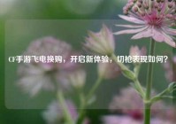 CF手游飞电换购，开启新体验，切枪表现如何？