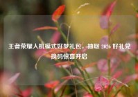 王者荣耀人机模式好梦礼包，抽取 2026 好礼兑换码惊喜开启