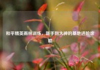 和平精英雨林训练，新手到大神的基地进阶攻略