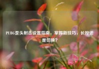 PUBG歪头射击设置指南，掌握新技巧，长按还是切换？