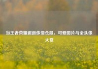 当王者荣耀邂逅侏儒仓鼠，可爱图片与全头像大赏