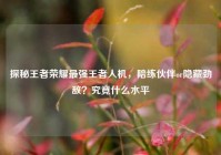探秘王者荣耀最强王者人机，陪练伙伴or隐藏劲敌？究竟什么水平