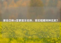 使命召唤16变更显示名称，背后暗藏何种玄机？