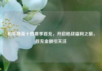 和平精英十四赛季首充，开启枪战福利之旅，首充金额引关注