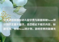中天津格林国际幼儿园学费与前面探秘Steam球计划的主题不相关，若忽略此不相关内容，标题可为，探秘Steam球计划，游戏世界的新曙光