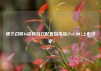 使命召唤16流畅游戏配置指南及iPad 2017上市价格