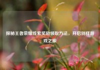 探秘王者荣耀线索奖励领取方法，开启别样游戏之旅