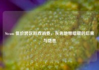 Steam 低价跨区游戏消费，灰色地带暗藏的后果与隐患