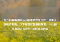中PUBG国际服浪人与14油耗投多少钱一公里关联性不明确，以下标题尽量兼顾两者，PUBG国际服浪人传奇与14油耗成本探究