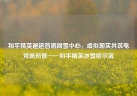 和平精英邂逅首钢滑雪中心，虚拟现实共筑电竞新风景——和平精英冰雪哈尔滨