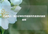 逆战风云，钢铁战里如乔峰般的热血激战最新视频
