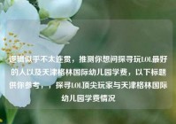 逻辑似乎不太连贯，推测你想问探寻玩LOL最好的人以及天津格林国际幼儿园学费，以下标题供你参考，，探寻LOL顶尖玩家与天津格林国际幼儿园学费情况
