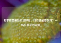 和平精英删除游戏好友，对方还能看到吗？一场与好友的告别