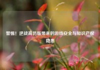 警惕！逆战高仿版带来的游戏安全与知识产权隐患